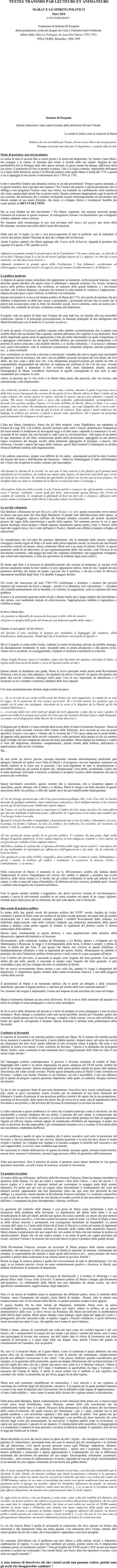 TEXTES TRANSMIS PAR LECTEURS ET ANIMATEURS

MARAT E LO SPIRITO POLITICO
Mars 2018
       © POLENORDGROUP

Traduzione di Stefania Di Pasquale
della postafazione scritta da Jacques de Cock e Charlotte Goëtz-Nothomb, 
editori delle «Œuvres Politiques de Jean-Paul Marat 1789-1793»
POLE NORD, Bruxelles, 1988-1995



























Stefania Di Pasquale

Questa traduzione è stata supervisionata dalla dottoressa Silvana Valenti.

Le scritte in italico sono le citazioni di Marat

Sembra che sia inevitabile per l'uomo, di non essere libero da nessuna parte.
Ovunque i principi marciano per il dispotismo, e i popolo alla servitù.

Punto di partenza: una tesi pessimista
La storia di tutte le società fino ai nostri giorni è la storia del despotismo. Se l'uomo è nato libero, ma ovunque è in catene, al massimo può tenere il ricordo delle sue origini. Segnata da una perfettibilità che la distingue dalle altre specie animali, la specie umana ha dunque, dall'inizio della sua storia, il sentimento di fare la propria sventura. Tale è la logica centrale, implacabile dell'opera Le Catene della Schiavitù, questa è la filosofia politica nella quale Marat si fonda dal 1774, a quella a cui si appoggia la sua azione rivoluzionaria tra il 1789 e il 1793.

Come è possibile fondare una dinamica storica su un tale pessimismo? Porgere questa domanda, e in questa maniera, non è già dare una risposta ? Per l'Amico del popolo, è questo pessimismo che lo obbliga a non progettare l'azione come una rottura, ma mandare un cambiamento nella traiettoria che viene seguita dagli umani fino ai giorni nostri. Quanto sembrano inappropriate oggi le parole di uso corrente, dal momento che il termine rivoluzione ricopre etimologicamente un movimento che ritorna sempre al suo punto d'origine, che inizia, si sviluppa, finisce e ricomincia! Sarebbe più esatto parlare di METAVOLUTION.

Ma su cosa fondare un tale movimento ? Per Marat, capiremo, che nessuna necessità spinge l'umanità ad avanzare in questo sorpasso, di conseguenza l'azione «rivoluzionaria» può svilupparsi soltanto andando contro corrente.
Per rimanere sulla terminologia in uso, non troviamo nell' Amico del popolo una storia della Rivoluzione, ma bensì una storia della Contro-Rivoluzione.

Dalla sera del 14 luglio, la sola e vera preoccupazione di tutte le politiche sarà di richiudere il circolo del potere, dando l'illusione di dare dei sviluppi alla rivoluzione. 
Anche il primo capitolo che Marat aggiunge alle Catene della Schaivitù, riguarda le giornate che seguono il 4 agosto 1789, quando scrive:

«Quand sera jamais terminé le grand œuvre de la Constitution ? Ne nous y fions pas, on cherche à en reculer l’époque jusqu’à ce qu’on ait trouvé quelque moyen de s’y opposer, on cherche à nous endormir, on cherche à nous leurrer.»
«Quando terminerà la grande opera della Costituzione ? Non fidiamoci, cercheranno ad indietreggiare in qualsiasi modo e di opporsi, per poi tentare di addormentarci e di illuderci.»

La politica moderna
A dispetto di questa rottura immediata che rappresenta un momento, la Rivoluzione francese, viene descritta spesso tutt'altro che aperta come lo affermano i manuali scolastici. Fu, invece, un'epoca nuova nella politica moderna che conferma, al contrario delle grandi tendenze, e i movimenti secolari, che il potere dispotico, piuttosto che mettersi in sella tramite la violenza e l'oppressione , impara ad usare poco a poco l'astuzia, la furbizia e la corruzione.
Questo movimento lo si trova nel trattato politico di Marat del 1774, ed é quello di mostrare che per stabilire il dispotismo su delle basi sicure e permanenti, i governanti devono fare in modo che il potere non sia percepito come la fonte dei disordini sociali, ma al contrario, come un ricorso per i cittadini che, credendo di salvarsi, reclamano sempre più dispotismo.

Il popolo vede nel potere di Stato non l'origine dei suoi mali ma, un rimedio alla sua miserabile condizione. Questa è la principale preoccupazione, la funzione principale di una inteligentia che Marat ha battezzato con il nome di «Ciarlatani moderni». 

Il ruolo di questi «Ciarlatani» politici consiste nello stabilire scientificamente che il popolo non sarebbe libero dal suo destino fino a quando i potenti affermano che vogliono il suo benessere. Sarà molto importante questo ruolo di opposizione a tutti gli ordini intermediari sui quali il dispotismo si è appoggiato sollevandosi, ma dei quali vorrebbe disfarsi, per assicurarsi la sua onnipotenza. Col pretesto di potersi attaccare a dei modelli obsoleti, e a vecchie istituzioni, i «Ciarlatani» sabotano cosi, senza sfaccettature, tutte le istituzioni (corporazioni, istituzioni religiose, autorità giudiziarie ecc...), senza sostituirli. 
Essi «corrodono» la vita civile e arrivano a convincere i cittadini che solo le regole sono suscettibili di apportare loro la sicurezza, che solo i servizi pubblici possono occuparsi dei loro diritti, dei loro affari, dei loro corpi e delle loro vite. Cosi allontanano progressivamente gli uomini da tutte le responsabilità, disgustandoli dal «dovere» di vigilanza nei confronti di chi e di che cosa. Avendo persuaso i popoli a depositare il loro avvenire nelle mani falsamente amiche, secondo l'immaginario di Marat, verrebbero trasformati in agnelli consegnando le loro sorti ai lupi, mandandoli poi a deporre le armi. 
Allora, la passione per la vita civile e la libertà fanno posto alla passività, alla vita reclusa, alla sottomissione e alla disperazione.

«La schiavitù, prodotta a mano armata, è uno stato violento, durante il quale il governo riceve delle forti scosse dai popoli che cercano di riscoprire la loro libertà; allora lo Stato è simile ad un corpo robusto che scuote spesso le catene, talvolta le spezza, ma per poi rimettere i popoli in catena. Più sicuro ricondurli poco a poco alla schiavitù, addormentandoli, corrompendoli, e facendo loro perdere perfino l'amore e il ricordo dell'idea di libertà. Allora lo Stato è un corpo malato, come un veleno che lentamente penetra e consuma , un corpo languido che è curvo sotto i pesi della sua catena e che non ha più la forza di rialzarsi. Sono questi i modi artificiosi che impiega la politica per portare i popoli a questo stato spaventoso. Ed é quanto mi propongo particolarmente di sviluppare in tale opera.»

L'idea per Marat s'inasprisce. Pensa che gli Stati moderni, come l'Inghilterra, ma sopratutto la Francia di Luigi XIV e di Colbert, anziché centrarsi sulle virtù e l'onore, preferiscano l'espansione del lusso tramite la fondazione di stravaganti leggi o di altre tasse, colpendo il commercio e le arti, cercando di far credere che cosi facendo si vada verso la «civilizzazione». Alla logica di un potere di tipo autoritario di tali Stati, sostituiscono quella della persuasione, appoggiata su una pretesa logico economica dei bisogni sociali, della seduzione appoggiata al prestigio, a piaceri, alla ricchezza. Uscendo i popoli dal regno della violenza, questi Stati moderni li immergono in un'altra forma di barbarie centrata sulla degenerazione. 

Con codesta concezione, sempre cosi difficile da far capire - giustamente perché ha tutto il potere del fascino del lusso e dell'illusione del benessere - Marat ha simboleggiato il tutto coll'immagine dei « fiori» che ricoprono le nostre «catene» per nasconderle:

«En faisant le charme de la société, les arts que le luxe nourrit et les plaisirs qu’il promet nous entraînent vers la mollesse, ils rendent nos mœurs plus douces, ils énervent cette fierté qui s’irrite des liens de la contrainte. Et, étendant des guirlandes de fleurs sur les fers qu’on nous prépare, ils étouffent dans nos âmes le sentiment de la liberté et nous font aimer l’esclavage.»

«Facendone il fascino della società, le arti, il lusso nutrito e i piaceri che egli promette, ci trascina verso l' inerzia, rendendo i nostri modi più dolci, innervosendo questa fierezza che s'irrita al contatto di contrarla. E, stendendo le ghirlande di fiori sui ferri che ci prepara, soffocano nelle nostre anime il sentimento della libertà e facendoci amare la schiavitù.»

La servitù volontaria
Già familiare a Rousseau nel suo Discorso sulle Scienze e le Arti, questa concezione aveva messo in furore una gran parte del clan degli Illuministi. Il grande mito dell'educazione delle masse, la loro eredità maggiore, riposava sull'idea che bisogna «rendere coscienti» gli uomini, facendoli passare dal regno della superstizione a quello della ragione. Nel momento preciso in cui si apre questa ideologia (Jean-Jacques e Marat seguono interamente questo punto,) tutto è rimesso nelle mani dei soggetti stessi, (lo si vede nell'opera L'Emilio). Quindi sono affidati al popolo sviluppo ed educazione.

Se consideriamo che l'avvento del pensiero illuminista, che la mentalità della sinistra vogliono correggere tramite regole di Stato e in nome delle preoccupazioni sociali, la crescita dei movimenti economici centrati sul denaro, allora certamente Marat non è un uomo di sinistra. Poiché, in questa questione anche di un intervento, di una regolamentazione della vita sociale, vede l'inverso di un movimento correttore, vede peggio del male che vogliamo combattere: una suggestione sviluppata, uno schiavismo mascherato, a volte più spaventoso se richiesto dagli stessi schiavi.

Di fronte agli Stati e ai processi di demobilizzazione che cercano di instaurare, le società civili devono mantenere intatte la loro vitalità e le loro opposizioni interne, fonti di vita. I popoli devono penetrarsi dell'idea che hanno un tempo i governi che li meritano, e devono evitare di ritrovarsi interamente modellati dagli Stati. Ciò sarebbe il peggior declino.

Gli eventi che marcarono gli anni 1789-1793 confermano e stendono i caratteri dei governi dispotici già conosciuti da secoli e dunque - perché ci si dimentica così velocemente ? - ricordare che s'installa puntualmente con la brutalità e la violenza, la suggestione, sotto la copertura del bene pubblico. 
Il lusso e la corruzione agiscono molto di più e durano molto più a lungo rispetto alle bacchettate e alla tortura, così cambiando metodo di schiavizazione, l'appropriazione indebita si ingrandisce e s'infiltra ovunque.

In breve Marat dice,
«Le pouvoir se dépouille de la peau du lion pour revêtir celle du renard.»
«Il potere si spoglia della pelle del leone per poi indossare quella della volpe.»

Quanto ai suoi agenti, la loro forza è, 
«di lasciare il tono insolente di despota per assimilare il linguaggio del seduttore, della beneficenza e della giustizia. Timidi lupi che si travestono con la pelle di agnello.»

Ma se il popolo si ostina nella rivolta, vedremo la contro-rivoluzione arrivare da un'abile strategia, da disorganizzare totalmente lo stato, lasciando tutto in preda all'anarchia e alla guerra civile. Allora con lo sconforto, lo scoraggiamento, il popolo si rimetterà a desiderare la schiavitù.

«Dopo lunghi dissensi, spesso il cittadino, stanco dei disordini che agitano e desolano lo Stato, si rigetta nelle braccia di un leader e cerca di riposarsi nella servitù.»

Questo intento di desiderare una guida, Marat lo aveva percepito molto presto nella Rivoluzione Francese e più di una volta annuncia, che produrrà un nuovo Cromwell. In questo movimento che porta alla servitù volontaria, distingue molti piani. Uno di essi, importante da identificare, è il momento in cui i cittadini si mettono a dubitare delle loro capacità. 

Ciò viene immediatamente sfruttato dagli uomini di potere.

«… ils se servent de ses vertus réelles pour lui donner des torts apparents; et comme ils en sont les juges, ils le punissent de leur propre perversité. Ils s’écrient ensuite les premiers que le peuple est le jouet des intrigants, cherchant de la sorte à le dégoûter de la liberté qu’ils lui rendent laborieuse.»
«… si servono delle loro virtù reali per dargli dei torti apparenti; e dato che ne sono i giudici, li puniscono della loro propria perversità. Si scrive poi che il popolo diventa il gioco degli intriganti, cercando così di disgustarlo della libertà che li rende laboriosi.»

Il disgusto per la libertà è il tema centrale della teoria della «Contro-rivoluzione francese». Marat la fa emergere nella seconda versione delle Catene della Schiavitu. dove accorda ad essa un posto specifico. Il testo è cosi aspro e violento che la versione del 1774 è poco adatta per le menti fredde, ed apporta sulla questione della servitù volontaria e sulla questione della guerra (civile ed esterna) degli sviluppi che non compaiono ancora nel testo precedente. Marat dunque ha tendenza a vedere il ciclo del dispotismo riformarsi completamente, poiché trionfa dalla furbizia, dall'astuzia e depravazione sulla servitù volontaria. 
Ma…

Se non esiste un motivo preciso, nessuna necessità, nessuna determinazione particolare può spingere l'umanità ad andare verso l'idea di libertà e di progresso, ma non impedisce nemmeno un ritorno indietro se le forze non si uniscono. Uno sconvolgimento di tutte le determinazioni è prevedibile anche per gli uomini al potere che, oltrepassando i loro diritti, sconfinando i limiti che si erano prefissati, arrivando a nuocersi, a sabotarsi e ad aprire la porta a delle situazioni che non si possono più controllare. 

Questi movimenti convulsivi, queste correnti che si incrociano, che si ricoprono oppure si cancellano, queste alleanze che si fanno e si disfano, Marat le integra con bella maestria in queste descrizioni della vita politica, e offre dei 'quadri' presi da una tonalità molto shakesperiana:

«C’est un étrange spectacle que celui d’un gouvernement politique. On y voit, d’un côté, les hardis desseins de quelques ambitieux, leurs audacieuses entreprises, leurs indignes menées et les ressorts secrets qu’ils font jouer pour établit leur injuste empire. 
De l’autre, on voit les nations qui se reposaient à l’ombre des lois, mises aux fers; les vains efforts que fait une multitude d’infortunés pour s’affranchir de l’oppression et les maux sans nombre que l’esclavage traîne à sa suite. 
Spectacle à la fois horrible et magnifique, où paraissent tour à tour le calme, l’abondance, les jeux, la pompe, les festins, l’adresse, la ruse, les artifices, les trahisons, les exactions, les vexations, la misère, l’exil, les combats, le carnage et la mort.»

«È uno spettacolo strano quello di un governo politico. Ci vediamo, da una parte, degli arditi disegni di qualche ambizioso, le loro audaci imprese, le loro indignose condotte e i loro segreti, in cui giocano per stabilire il loro ingiusto impero. 
Dall'altra, vediamo le nazioni che si riposano all'ombra delle leggi, messe ai ferri; i vani sforzi che fa una moltitudine di infortunati per affrancarsi dall'oppressione e dai mali, che la schiavitù si trascina dietro. 
Uno spettacolo a sua volta orribile e magnifico, dove sembra che ci siano la calma, l'abbondanza, i giochi, i festini, la furbizia, gli artifici, i tradimenti, le vessazioni, la miseria, l'esilio, i combattimenti, i e la morte.»

Nella concezione di Marat, il momento in cui la «Rivoluzione» sembra più lontana dando l'impressione di essere l'inquadratura nel circolo che sembra si appresti a prendere una svolta decisiva, nello stesso istante c'e il rischio che gli schiavi richiamino in modo più ardente le loro catene, a volte a causa del senso d'instabilità e di ebbrezza dei loro successi, portando però i tiranni a soffiare sulla tempesta che li porterà nell'abisso. 

Così in questo mondo «orribile e magnifico» che dovrà iscrivere l'azione di «rivoluzionario», sempre a caccia di un'eventuale sconfitta in cui potrà scendere nei panni di un Argus vigilante, lottando passo dopo passo per la situazione che una volta aperta, non si ferma più.

Due scuole di pensiero politico 
La prima delle due grandi scuole del pensiero politico del XVIII° secolo, fondata da Locke, considera il potere di Stato come un risultato di un patto sociale generale, nel quale tutti gli uomini riconoscono che è loro interesse comune regolare i conflitti diversamente dalla violenza. La tradizione anglo-sassone vede nella violenza originale una tentazione permanente della specie umana e dandosi come primo oggetto di fondare la legittimità del politico contro il ritorno minacciante della barbarie.
Questo tema, fondamentale in questa dottrina, è stata popolarizzato nella tematica della democrazia, opposta alla barbarie e al fascismo.
Diversamente, nella tradizione fondata da Montaigne e La Boétie, ripresa e sviluppata poi da Montesquieu e Rousseau, la legge è il prolungamento della forza, il diritto è sempre, e prima di tutto, il diritto del più forte. È per questo che Marat, che s'iscrive in questa tradizione, è fondamentalmente refrattario a tutta la legittimità del potere. Inoltre, Montesquieu ha stabilito il principio che tutta l'istituzione politica ritorna presto o tardi contro lo scopo assegnato all'inizio. 
Così il diritto del più forte, si nasconde al meglio sotto l'aspetto del bene generale. Così questo diritto del più forte, poichè si nasconde al meglio sotto l'aspetto del bene generale, si può contraddire e può, nel suo sviluppo divenire no strumento di libertà. 
Per un nuovo rovesciamento Marat mostra a sua volta che, quando la Legge è antagonista del dispotismo, il «dispotismo legale» istituito dalla contro-rivoluzione francese, è una delle peggiori varietà della servitù.

Il pessimismo di Marat è un fenomeno politico che lo portò ad attingere a delle soluzioni anarchiche, spezzare il legame politico, e riportare gli uomini nelle loro comunità naturali ? 
No, ritornare alle origini è impensabile, l'uomo non dispone di una macchina che torna nel tempo. 

Marat è totalmente riluttante ad una storia all'inverso. Se lui si serve delle situazioni del passato è a titolo di esempio in senso pedagogico e non in senso nostalgico.

Se lui si serve delle situazioni del passato è a titolo di esempio in senso pedagogico e non in senso nostalgico. Resta dunque a scomettere sulla sola uscità possibile, incerta per l'umanità, quella che consente a farala passare per la cruna di un ago, o meglio, a farla varcare  con un salto nell'abisso al bordo del quale lo salvaguarda il despota. Questa soluzione è definita nella problematica della Sovranità.

Costituire la Sovranità
Il concetto di Sovranità è un concetto politico centrale per Marat. Se il comune dei mortali ascolta da un monarca il concetto di Sovranità, è senza dubbio perchè i despoti stessi, nel corso dei secoli per sbarazzarsi dei loro rivali, hanno edificato la loro sovranità contro il popolo. Ma resta a noi stabilire la nostra vera natura. Come costituire un Sovrano ? Questa è la domanda che perseguita Marat. Inoltre, come costituirlo in una situazione dove il peggioramento dello Stato ha vinto il suo stesso corpo sociale ?

Nel linguaggio politico contemporaneo, il governo è divenuto sinonimo di totalità di Stato. Raggruppa tutti i poteri e la stretta separazione tra questi, ammessa nel XVIII secolo, sembra far parte di un tempo passato. Questa amalgazione nella teoria politica attuale ha presto fatto dedurre l'inesistenza del corpo sociale sovrano. Perché questa domanda posta da Marat: Come costituire un Sovrano ? sembra così inutile. Pertanto c'e da riflettere, ciò che è incredibile, è che non abbiamo più le parole da porgere a questa questione importante, sulla quale, al contrario, bisogna ritornare ad insistere.

Va da sé che in qualsiasi Stato di una certa dimensione, l'esecutivo deve essere centralizzato, che può, anche in gravi circostanze, essere rivestito per un momento di una forza (funzione del tribunato), il punto di partenza di una posizione politica corretta è di sapere che la sua propensione, cosciente ed incosciente, dalla natura dei poteri che gli arriva tra le mani, sarà di impadronirsi della Sovranità a suo profitto, e dal servitore del Sovrano di trasformarsi in sovrano lui-stesso.

La falsa soluzione a questo problema è di volere che il popolo partecipi a tutte le decisioni, ciò che manderebbe a scartare l'artigiano dal suo atelier, il paesano dai suoi campi, il commerciante dai suoi banchi. Se non c'è un buon esecutivo, la soluzione non risiede pertanto nel fatto di sopprimere l'agente ed efficace organo centrale oppure di complicarne all'infinito gli ingranaggi, al punto che tutta la decisione diventa impossibile e gli orientamenti ritornano così a svuotare la Sovranità della sua sussistenza, rendendola inefficace. 

Il vero problema è quello di agire in maniera che il potere esecutivo resti sotto la protezione del Sovrano, e che sia mantenuto al suo servizio. Questa questione è la sola che deve tenere le menti sveglie e vigilanti. Se i cittadini non vigilano e si lasciano scappare il controllo dell' esecutivo e dei suoi rappresentati, la servitù viene ristabilita nuovamente. 
Per assicurare la vitalità dell'esercizio di questa Sovranità, nessuna regola, nessuna ricetta teorica, nessun testo, nessuna Costituzione, nessuna legge possono offrire di garantirla sufficientemente. 

Tutto può pervertirsi. Solo il pensiero di azione, il pensiero senza riposo mantiene in vita questa questione essenziale, con più o meno di acutezza, secondo le circostanze.

Un pensiero in azione
Al centro della sua riflessione, dall'inizio della Rivoluzione Francese, Marat ha dunque introdotto la questione delle finanze. Fu uno dei primi a valutare i beni della Chiesa - i beni dei poveri !- il nuovo regime si è dotato di immensi metodi per corrompere la maggior parte degli uomini talentuosi. Fu anche uno dei soli ad esigere senza discontinuità il riordinamento dei conti dei ministri uscenti, opponendosi alla loro dimissione, tanto che non sono stati prosciolti da tale obbligo. La situazione vissuta durante la Rivoluzione Francese nell'anno I è veramente catastrofica ai suoi occhi; da un lato, è portata da una fazione di uomini corrotti di due precedenti legislature, e dall'altro, è consegnata da gente incompetente, cialtrona, inefficace. 

La questione del controllo delle finanze è cosi posta da Marat come preliminare a tutte le risoluzioni della problema della Sovranità. La liquidazione del debito dello Stato è la sua rivendicazione di tutti gli istanti, perché non ignora che senza controllo sui mezzi che può mettere in opera il potere esecutivo, il Sovrano resterà una parola vuota di senso. La critica di Marat si basa su delle misure concrete e permanenti, con conseguenze immediate ed inseparabili. La prima versione dell' opera Le Catene della Schiavitù (Chains of Slavery) è scritta nel mentre di importanti elezioni in Inghilterra, la seconda versione al momento della caduta della monarchia francese. Marat chiama costantemente dei suoi auguri dei veri uomini di Stato che non trattano la politica in «professionisti». Ripete che ciò che manca sempre, è un uomo di genio che sappia prevedere gli eventi, calcolare l'azione e la reazione dei resoconti messi in gioco e prendere delle grandi misure. 

Nella Rivoluzione Francese, nessuno ad eccezione di Marat propose delle misure concrete, immediate, che mirassero a volte ad assicurare la libertà di opinione, di riunione, l'armamento dei cittadini, la responsabilità dei ministri o degli agenti dell'esecutivo ecc... senza pertanto che fosse possibile a partire dalla costruzione di un sistema ideale di governo. Perché ? 
Perché la legge in materia politica è quello del rovesciamento di tutte le determinazioni. Ciò che oggi, in un contesto preciso, riveste un senso eminentemente positivo e favorisce la libertà, può domani trasformarsi in strumento di dispotismo.

Questa lezione fondamentale, Marat l'ha presa da Machiavelli, e il termine di «Principe» è una parola chiave delle Catene della Schiavitù. Il pensiero politico di Marat è dunque specificamente anti-utopistico. Lo stabilimento della libertà non può dipendere da alcuna ricetta, ma deve specificare costantemente, negativamente, degli imperativi. 

Non c'è un mezzo di fondarla senza la separazione dei differenti poteri, senza il controllo delle Finanze, senza l'armamento del popolo, senza libertà di stampa... Riuniti, tutte le misure non rimpiazzeranno mai «il movimento della libertà» in quanto potranno sempre essere aggirati. 
E' questa fluidità che ha tanto irritato gli Illuministi, definendo Marat come un uomo contraddittorio e inconseguente. Essi ritenevano più logico ridurre la politica ad un piano amministrativo delle cose. Li dove invece sia Rousseau che Marat prevedevano la problematica della libertà degli uomini. Marat agisce dunque come stratega, segue tappa per tappa gli eventi e i protagonisti, prevede i prossimi colpi, si aspetta i raggiri, i bruschi voltafaccia, il gioco dell'usura, senza trascurare per tanto il caso, che appella con il nome di «provvidenza».

Difatti è strano, almeno di considerarli una volta per tutte come dei veritieri ingenui o dei veri nemici, che i commentatori ed esegeti del suo tempo e gli storici e analisti del nostro, non si siano mai preoccupati di trovare una coerenza, ma altri hanno fatto lo sforzo di riconoscere una reale capacità di previsione e il quasi dono della sua doppia vista, poiché l'Amico del popolo lo considerarono un Cassandra, cioè un profeta !

No, non c'è il miracolo Marat, né il genio Marat, e non c'è nemmeno il pazzo arbitrario che non pensa altro che ad emanare bollettini rossi su tutte le autorità che camminano, semplicemente perché non abbiamo riconosciuto il suo valore ! Che attacco mediocre quando consideriamo per esempio, su la questione della monarchia, questa sua doppia affermazione che' un buon principe è il più bel regalo dal cielo, ma che è anche una merce rara, come lo è il libertino virtuoso ! Marat si riferisce risolutamente a Luigi XVI dopo il tradimento di quest'ultimo (la fuga a Varennes e il massacro del Champ de Mars). E anche la stessa rottura con il suddetto re non significa che consideri che «tutta» la monarchia sia, per forza, peggio di un altro regime.

Marat non sarà nemmeno repubblicano né monarchico. I suoi attacchi o la sua vigilanza si esercitano nei confronti degli atti del potente  esecutivo. È la ragione per la quale prenderà talmente a cuore il suo ruolo di deputato alla Convenzione che lo difenderà come organo di rappresentanza – «Unità e Indivisibilità » - tutto contro la mente delle fazioni che vogliono tentare la dissoluzione.

Dalla presa della Bastiglia, Marat, contrariamente ai tanti entusiasti della prima ora, si muove negli eventi senza alcun trionfalismo, senza illusione, armato della sola convinzione che un combattimento molto duro si è aperto. Persuaso della permanenza e della potenza del movimento della contro-rivoluzione, del quale conosce per formazione i giri e i rigiri, esamina con la più grande prudenza e con un'estrema vigilanza i fatti degli uomini al potere. Non ignora che per rimettersi in sella, il nemico non esiterà ad impiegare a suo profitto gli stessi materiali che sono sfociati dagli eventi più entusiasmanti. Se necessario, il despota parlerà come la rivoluzione, si calerà nei suoi pensieri e sposerà le sue maniere. Il s'immischierà nelle assemblee, li disaggregherà e li manipolerà. Comprerà le teste pensanti e rovinerà la libertà di stampa. E sopratutto, farà servire le leggi per riattaccare le catene.
 
Marat decodifica la serie dei mezzi messi in opera da tutti i regimi - che incorpora sotto il termine generico di «dispotismo», precisando bene che sono le maniere più che cronologiche o le etichette che gli interessano. Così questi governi possono essere ogni Principe: imperatore, dittatore, aristocratico repubblicano, capo popolare, democratico.... questo non è essenziale. Descrive un mostro poliforme e tentacolare e questa apprezamento è evidentemente ciò che lo differenzia totalmente dal movimento dei pensatori del suo tempo: Enciclopedisti, riformatori, economisti, fisiocratici... tutti cercano di «addomesticare» la bestia, tagliando ad essa gli artigli, trasformandola in un animale da circo oppure costruendo ad essa bestia una gabbia dorata.

Oui, il existe aujourd’hui au milieu de nous un despote à cent têtes, cent fois plus redoutable que le dictateur le plus absolu, un monstre politique qui réunit la puissance exécutive à la puissance législative, qui a dans ses mains tous les ressorts de l’autorité, qui tient à ses ordres une armée de 10.000 hommes autour de nos murs et au-dedans une armée non moins nombreuse dont une partie paraissait prête à égorger au moindre signal les intrépides défenseurs du peuple, un monstre politique assez puissant pour soulever contre nous nos frères […] et, ce qui ne se vit jamais sous le plus affreux despotisme, un monstre assez puissant pour tenir la vérité captive. 
Si, oggi esiste in mezzo a noi un despota a cento teste, cento volte più temibile del dittatore più assoluto, un mostro politico che riunisce la potenza esecutiva alla potenza legislativa, che ha nelle sue mani tutte le competenze dell'autorità, che tiene ai suoi ordini un esercito di 10.000 uomini attorno ai nostri muri e all'interno una armata non meno numerosa della quale una parte sembrerebbe pronta a sgozzare al minimo segnale i coraggiosi difensori del popolo, un mostro politico molto potente per sollevarci contro i nostri fratelli [...] e,ciò che non si vive mai sotto al più spaventoso dispotismo, un mostro abbastanza potente da tenere la verità nascosta.

La via che traccia Marat è quella di un'umanità in costruzione che deve operare un ritorno alla situazione e alla dimensione della sua storia passata. Una situazione dove l'uomo, lontano dall' essere guidato da ciò che è stato, deve trascendersi e approdare a una terra incognita. 

Ne consegue all'evidenza che il problema non può ridursi a delle misure sociali o d'ipotetico cambiamento di regime. A cosa può ben cambiare gli uomini, poiché coloro che li rimpiazzano cadranno presto nei medesimi costumi ? Tutti gli utopisti del XVIII secolo e XIX secolo non hanno mostrato a sazietà che costruendo i loro mondi ideali, non fecero altro che riprodurre il nostro, visto sotto un angolo inusuale ?

A cosa tentare di descrivere ciò che i nostri occhi non possono vedere, poiché sono gli occhi che bisognerebbe cambiare ?

