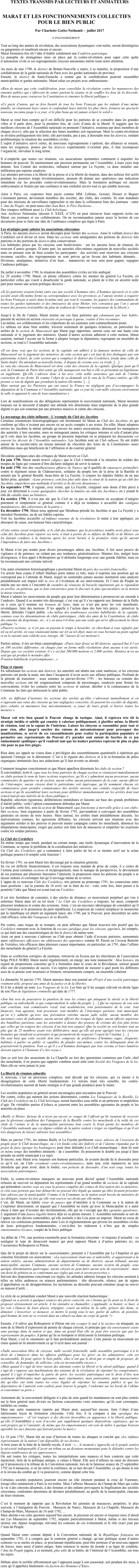 


















TEXTES TRANSMIS PAR LECTEURS ET ANIMATEURS


MARAT ET LES FONCTIONNEMENTS COLLECTIFS 
POUR LE BIEN PUBLIC 

Par Charlotte Goëtz-Nothomb -  juillet 2017

© POLENORDGROUP

Tout au long des années de révolution, des associations dynamiques vont naître, seront désintégrées ou gangrenées et renaîtront encore et encore. 
Marat formulera très tôt l’idée d’établir solidement une Confrérie patriotique. 
La panoplie de stratagèmes mise en place par la contre-révolution pour saper cette quête d’autonomie civile et ces regroupements citoyens autonomes mérite toute notre attention. 

Au mois de mai 1790, le district de Bonne-Nouvelle a repris, à sa manière, la proposition d’une confédération de la garde nationale de Paris avec les gardes nationales de province. 
Ensuite, le district de Saint-Eustache a estimé que la confédération pourrait rassembler municipalités et gardes nationales. Marat salue ces projets avec enthousiasme : 

«Rien de mieux que cette confédération, pour consolider la révolution contre les manœuvres des ennemis publics qui s’efforcent de semer partout la zizanie et de souffler les feux de la discorde. Rien de mieux pour consacrer la Constitution et cimenter la liberté publique.»
 
«Ce pacte d’union, qui ne fera bientôt de tous les bons Français que les enfants d’une même famille, en réunissant leurs cœurs et confondant leurs intérêts les plus chers, formera un spectacle nouveau, inconnu jusqu’à ce jour, et le plus beau qu’ait jamais éclairé le soleil.» 

Marat se rend bien compte qu’il est difficile pour les patriotes de se connaître dans les grandes villes et il parle alors, pour la première fois, de clubs d’amis de la liberté. Il suggère que les meilleurs citoyens de l’Assemblée nationale en prennent l’initiative, soutenus par deux membres de chaque district, afin que la sélection des futurs membres soit rigoureuse. Mais la contre-révolution se révélera politiquement très forte; elle parviendra, pas à pas, à dissoudre tous les districts, rendant problématique la situation des assemblées civiles. 
L’esprit d’initiative survit certes, de nouveaux regroupements s’opèrent, des alliances se nouent, mais les exigences, posées par les districts expérimentés n’existent plus, il faut recomposer l’organicité, réévaluer le long terme. 

Il n’empêche que toutes ces réunions, ces associations spontanées continuent à inquiéter les hommes de pouvoir. Ils maintiennent une pression permanente sur l’Assemblée, à leurs yeux trop dolente. Son Comité des recherches, influencé surtout par La Fayette, va donc installer une infiltration par espions soudoyés.
Les atteintes perverses à la liberté de la presse et à la liberté de réunion, dans des milieux fort actifs pendant les premiers temps révolutionnaires, auraient dû donner aux «patriotes» une indication immédiate sur les procédés contre-révolutionnaires. Mais la formation politique est encore embryonnaire et freinée par une confiance et une crédulité envers tout ce qui semble nouveau.
 
Ainsi à Paris, ces «espions» bien payés comme MM. Leblanc, Goisset, Drouet et Beguer s’insinuent partout, deviennent membres des sociétés, des clubs, des comités. Ils sont mandatés pour des missions de surveillance rapprochée et ont dans le collimateur bien des journaux : outre L’Ami du Peuple, on peut aussi citer Jean Bart, le Père Duchesne… 
Des «taupes» infiltrent aussi Le Club helvétique.
Aux Archives Nationales (dossier E XXIX, n°329) on peut retrouver leurs rapports écrits sur Marat, ses journaux et ses collaborateurs. On ne recommandera jamais assez la lecture de ces documents pour se faire une idée de l’ambiance complexe qui règne à Paris. 

Les stratégies pour saboter les associations citoyennes
A Paris, les anciens districts seront découpés pour former des sections. Ainsi le vaillant district des Cordeliers est-il divisé en trois. Dans les sections sont amalgamées des portions de districts très patriotes et des portions de districts plus conservateurs. 
Les habitudes prises par les citoyens sont bouleversées : sur les anciens lieux de réunion, ils trouvent d’autres groupes. D’autre part, les autorités elles-mêmes organisent de nouvelles sociétés mais en prenant soin de bien scinder les participants : des activités sont réservées aux citoyens reconnus «actifs», des regroupements ne sont prévus qu’en faveur des habitants démunis…Divisions, amalgames, initiatives d’en haut… manœuvres en tous sens pour gagner, regagner l’audience publique. 

De juillet à novembre 1790, la situation des assemblées civiles est très ambiguë.
Le 20 octobre 1790, Marat, en pleine offensive contre les menées du général La Fayette, en particulier celles qui visent à désarticuler la garde nationale, se plaint de n’être en sécurité nulle part pour mener une action politique décisive :

«Si les patriotes avaient formé entre eux une société d’hommes sûrs, d’hommes éprouvés et si cette société avait elle-même formé sa correspondance avec les provinces, je l’aurais invitée à requérir les bons Français à saisir dans la même nuit, par tout le royaume, les papiers des commandants de toutes les gardes nationales et des émissaires du sieur Motier, très convaincu que l’on y aurait trouvé des preuves irrésistibles du plan de trahison de l’immortel restaurateur de la liberté.»

Jusqu’à la fin de l’année, Marat ironise sur ces faux patriotes qui «dominent par leur babil», passant de section en section «travestis en perruque à queue, crainte d’être reconnus». 
Lui-même, ses collaborateurs et les colporteurs de ses journaux sont continuellement pistés. 
Le tableau est donc bien sombre, traversé seulement de quelques éclaircies, en particulier les arrêtés de la section de Mauconseil que Marat juge opportuns, surtout ceux sur une haute cour nationale et le jugement des ministres. Quand d’autres sections adhèrent à cette motion, Marat soutient, mettant l’accent sur la forme à adopter lorsque la députation, regroupant un ensemble de sections, se rend à l’Assemblée nationale : 

«Il est donc vrai que les sections de la capitale ont adhéré à la fameuse motion de celle de Mauconseil sur le jugement des ministres, de cette section qui s’est tant de fois distinguée par son patriotisme éclairé, de cette section qui a remplacé le district des Cordeliers, fondu dans celle de Saint-André. En attendant sa nouvelle forme, il dispute de civisme avec sa rivale. […]
Le vœu des citoyens de Mauconseil est donc celui des citoyens de la capitale. Quelque juste qu’il soit, la Commune de Paris doit sentir qu’elle manquerait son but si elle se présentait au législateur en suppliante. Qu’elle s’adresse donc à lui avec cette noble assurance qui naît de l’intime conviction de ses droits. Et comme l’objet de sa demande est le vœu de la France entière, qu’elle prenne ce ton de dignité que prendrait la nation elle-même. […] 
Mais surtout que les Parisiens qui ont sauvé la France ne négligent pas d’accompagner la députation de la Commune à l’Assemblée nationale; que ce jour-là, cent mille citoyens environnent la salle et appuient le vœu de leurs mandataires.»

Lors de manifestations où des délégations représentent la souveraineté nationale, Marat insistera toujours sur la nécessité d’adopter une attitude très déterminée mais empreinte de la plus grande dignité et qui soit soutenue par une présence massive et calme des citoyens. 

Le noyautage des clubs influents - L’exemple du Club des Jacobins
Certaines orientations historiographiques ont étroitement lié Marat au Club des Jacobins, ce qui confirme qu’elles n’avaient pas encore eu un accès complet à ses textes. En effet, Marat adoptera envers les Jacobins la même attitude qu’envers les autres associations, dénonçant les manigances des autorités à leur encontre, mais ne ménageant jamais les critiques internes et cela d’autant plus qu’il voit, dans les Jacobins, un groupe de pression important où se préparent les discussions «et souvent les décrets de l’Assemblée nationale». Les Jacobins sont un Club influent. Ils ont établi autour de la société-mère un réseau national de «Sociétés des Amis de la Constitution» assez différentes mais qui bénéficient de l’affiliation et du courrier général. 

Décodons quelques-unes des critiques de Marat envers ce Club.
En juin 1790, Marat aurait trouvé «digne» que le Club s’intéressât à la situation de soldats des troupes de ligne qui venaient d’être déclarés indignes de servir la nation. 
En août 1790, lors des «malheureuses affaires de Nancy» qu’il qualifie de «massacre prémédité» contre le régiment suisse de Châteauvieux, solidaire du peuple lors de la prise de la Bastille et anéanti par le général Bouillé, beau-frère de La Fayette, il conjure les députés fidèles de ne pas lâcher prise, ajoutant : «Leur présence, cent fois plus utile dans le sénat de la nation qu’au club des Jacobins, empêchera une multitude d’arrêtés et de décrets désastreux.» 
En septembre 1790, il signale, avec ironie, que La Fayette, craignant sans doute d’être percé à jour, est déterminé à «venir quelquefois chercher la lumière au club des Jacobins», en y jouant le rôle du «diable dans un bénitier».
En octobre 1790, il n’est pas sûr que le Club ne va pas se déshonorer en acceptant d’intégrer purement et simplement ce général, comme il a déjà eu tendance à accueillir des «indignes mandataires», des «déserteurs de la patrie.» 
En décembre 1790, Marat nous apprend que Mirabeau préside les Jacobins et que La Fayette y a introduit Desmottes, un de ses fidèles espions.
Voir les Jacobins accueillir «d’infâmes ennemis de la révolution» le mène à leur appliquer, en désespoir de cause, son humour bien caractéristique.

«Cette sottise serait irréparable, si le club des femmes, que la providence semble avoir placé sous celui des Jacobins pour réparer ses torts, n’était à portée de se défaire de Bailly et de Motier, en les faisant conduire à la lanterne après les avoir bernés à la première visite qu’ils auront l’imprudence de faire aux Jacobins.»

Si Marat n’est pas tendre pour divers personnages admis aux Jacobins, il fait aussi preuve de vigilance et de patience, ne cédant pas aux tendances généralisatrices. Maintes fois, malgré leurs divergences, il fera appel à Robespierre qu’il défendra longtemps avec une grande fidélité, mais en lui reconnaissant une certaine naïveté. 

Une autre orientation historiographique a positionné Marat en père des sociétés fraternelles. 
Un article bien connu d’Albert Mathiez porte même ce titre, mais il exprime une position qui ne correspond pas à l’attitude de Marat, lequel ne soutiendra jamais aucune institution sans analyser préalablement son impact réel in vivo et l’évolution de ses interventions. Et l’Ami du Peuple ne mâche pas ses mots à l’encontre de «nombre de réunions de bavards impénitents qui se répandent en arrêtés, en pétitions, qui se font concurrence pour le discours le plus spectaculaire ou la motion la mieux tournée». 
Marat n’admire les mouvements du peuple que pour leur détermination à promouvoir un «monde à l’endroit». Quand il se montre très découragé, c’est vrai qu’il s’en rapporte aux femmes de la Halle ou à ceux qu’il nomme ses bonnets de laine, mais ce n’est pas pour les voir manifester, revendiquer, faire des motions. Il les appelle à l’action dans des buts très précis : préserver la liberté, défendre l’esprit public. «Au milieu des nombreuses sociétés babillardes de la capitale, connues sous les dénominations de clubs patriotiques, clubs des amis de la Constitution, de clubs des ennemis du despotisme, etc., n’y en aura-t-il donc pas une seule qui serve efficacement la chose publique ?» 
«Pauvres sections, ce n’est pas en passant le temps à bavarder, en cherchant à vous signaler par tel ou tel arrêté, en vous réunissant même sur tel ou tel objet, mais en vous bornant au point capital et en le suivant sans relâche avec énergie. Ah ! laissez-là vos motions!» 

Parfois même, il tire un bilan catastrophique: «Paris était divisé en 60 districts, aujourd’hui il l’est en 100 sociétés différentes, où chaque jour on forme mille résolutions dont aucune n’est suivie. Depuis que ces sociétés existent, il s’y est fait 200.000 motions et 2.000 arrêtés. Montrez m’en un seul qui ait produit le moindre effet. 
Ô nation babillarde et présomptueuse…» 

Piège et riposte
En substituant les sections aux districts, les autorités ont abattu une carte maîtresse, et les citoyens patriotes ont perdu la main, mis dans l’incapacité d’avoir accès aux affaires publiques. Profitant de la période de transition – nous sommes en janvier-février 1791 - les bureaux ou comités des nouvelles sections ont été soigneusement composés de personnages, soudoyés pour freiner les convocations, éviter les contacts entre les sections et surtout, dérober à la connaissance de la Commune les faits qui intéressent le salut public.

«Or, en différant d’instruire les sections des arrêtés qu’elles s’adressent mutuellement et en n’opposant aux vœux des citoyens qu’une négligence concertée, ils peuvent les excéder de dégoûts, faire exhaler en murmures leur mécontentement, se jouer de leurs griefs et barrer toutes les mesures.» 

Marat voit très bien quand le Pouvoir change de tactique. Ainsi, il repérera très tôt la stratégie inédite et subtile qui consiste à valoriser publiquement, à glorifier même, la liberté de réunion, tout en la sapant de l’intérieur. Laisser les citoyens se rassembler pour tout et pour rien, aller jusqu’à susciter des raisons de mécontentement pour provoquer des manifestations, se servir de ces rassemblements pour exalter la participation populaire et permettre aux représentants du Pouvoir d’y parader sont autant de facettes de ce jeu éminemment «politique» qu’il voudrait tant que les leaders patriotes repèrent de plus en plus vite pour ne pas être piégés. 

Rien dans ses appels ne visera donc à privilégier des rassemblements quantitatifs à répétition qui épuisent l’énergie ou la détournent. C’est à la rigueur des districts et à la re-formation de pôles organiques immunisés face aux séductions qu’il faut revenir ou aboutir. 

Comment imaginer concrètement ce que Marat appellera désormais les clubs de section ? 
Il conviendrait, écrit-il, «que tous les bons patriotes de chaque section se réunissent immédiatement en clubs portant le nom de leurs sections respectives, qu’ils n’y admettent aucun procureur, aucun commissaire de quartier ou de section, aucun robin, aucun pensionnaire de la cour, aucun officier de l’état-major, aucun citoyen dont le patriotisme soit équivoque, qu’ils nomment chacun six commissaires pour prendre connaissance des arrêtés envoyés aux comités respectifs de leurs sections et qu’ils assemblent leurs sections pour délibérer immédiatement sur les arrêtés dont tout retard nuirait aux intérêts de la chose publique.» 
Rapidité, sélection rigoureuse, délibérations immédiates et liaisons sur base des grands problèmes d’intérêt public, voilà l’option constamment défendue par Marat. 
Le modèle, cette fois, sera la section de Mauconseil «qui fonctionne à merveille grâce à son club». Des sections, bien organisées à partir de février 1791, parviendront à convoquer des assemblées générales en moins de trois heures. Mais surtout, les arrêtés étant préalablement discutés, les malversations connues, les agressions diffusées, les citoyens arrivent aux réunions avec des arguments solides et des preuves et peuvent mener campagne contre les mouchards, dénoncer les dilapidations municipales, exiger que justice soit faite lors de massacres et empêcher les exactions contre les soldats patriotes.

Le Club des Cordeliers
En même temps que renaît, pendant un certain temps, une réelle dynamique d’intervention de la Commune, se repose le problème de la coordination des initiatives. 
Un Club des Cordeliers qui a commencé à faire parler de lui et se montre actif sur la scène politique pourra-t-il remplir cette fonction ? 

En février 1791, on sent Marat très découragé par la situation générale. 
Sa vie est difficile financièrement, il est toujours sous mandat de prise de corps, il a certes de l’estime pour certaines sections et réciproquement, mais le manque de perspectives, le dévoiement de ses journaux par plusieurs faussaires l’épuisent, la propension sinon les pulsions du peuple à se laisser séduire et corrompre fait qu’il envisage même de se retirer. 
L’appui de ce nouveau Club des Cordeliers, très présent au printemps 1791, les connexions entre leurs positions - sur la journée du 18 avril, sur la fuite du roi - vont, cette fois, faire passer à la postérité l’idée que Marat est avant tout un Cordelier. 

Il est très fastidieux de constater, à des siècles de distance, ce mouvement perpétuel qui vise à enfermer Marat dans tel ou tel tiroir ! Le Club des Cordeliers a toujours, lui aussi, comporté plusieurs tendances et connu des scissions. Ainsi, c’est un raccourci idéologique de considérer qu’il est l’initiateur et le promoteur du parti républicain. La suspicion de vouloir remplacer la monarchie par la république est plutôt un argument lancé, dès 1790, par le Pouvoir, pour discréditer un autre club efficace, celui des Vainqueurs de la Bastille. 

Par contre, sans risque de se tromper, on peut affirmer que Marat trouvera très positif que les Cordeliers renouent avec la fonction de recours juridique pour les citoyens opprimés, lui compris, ce qui était une des caractéristiques de feu le district du même nom. 
Ainsi on peut à nouveau s’adresser au Club pour obtenir l’aide d’avocats patriotes, surnommés aussi «défenseurs officieux» ou «défenseurs des opprimés» comme M. Parein ou l’avocat Buirette de Verrières, très efficaces dans plusieurs causes importantes, en particulier, en 1791, dans l’affaire des mouchards du général La Fayette.

Dans sa «collection corrigée» de journaux, retrouvée en Ecosse par les chercheurs de l’association belge POLE NORD, Marat insère régulièrement, en marge, une note manuscrite : Mon histoire, en regard de propositions concrètes qu’il a formulées dans le cours de la Révolution, surtout quand elles ont été couronnées de succès. Ces repères permettent de mesurer à quel point les différents axes de sa pensée sont structurés et forment, retournements compris, un ensemble cohérent. 

Le dimanche 16 janvier 1791, Marat annonce dans son journal un «Projet d’une société patriotique vraiment utile, proposé aux amis de la justice et de la liberté». 
Et il lui a donné un nom: Les Vengeurs de la loi. Les buts qu’il lui assigne relèvent en droite ligne de son Plan de législation criminelle qui date de 1777.

«Son but sera de poursuivre la punition de tous les crimes qui attaquent la sûreté et la liberté publique ou individuelle et qui compromettent le salut du peuple. […] Qu’on repousse de son sein tout courtisan, tout commissaire royal, tout académicien, tout pensionnaire de la cour, tout financier, tout agioteur, tout procureur, tout membre de l’état-major parisien, tout municipal, qu’on n’y admette qu’avec une précaution extrême aucun jadis noble, aucun membre des anciennes cours de judicature, aucun ancien officier des troupes de ligne, aucun officier supérieur des bataillons parisiens, sans les astreindre à donner des preuves de civisme dix fois plus fortes que celles qu’on exigera des citoyens d’un état non suspect. Que la société ne soit formée tout au plus que de 25 membres ayant voix délibérative, mais qu’elle ait pour agrégés tous les citoyens honnêtes qui viendront se présenter et qui promettront de respecter l’esprit de l’institut. […]
On sent bien que cette société doit être composée de préférence d’hommes sages, éloquents, habitués à parler en public et capables de plaider eux-mêmes contre les délinquants dont ils poursuivront la punition. Tout ce qu’il y a d’hommes distingués par leur civisme et leurs lumières doivent aspirer à l’honneur d’y être reçus.»

Que ce soit lors des assassinats de La Chapelle ou lors des ignominies commises par Carle, chef des mouchards, il ne pourra que rappeler combien serait utile cette Société des Vengeurs de la loi. Mais elle ne verra jamais le jour.   
 
La liberté de réunion sabordée
A nouveau, c’est un processus complexe, mal décodé par les citoyens, qui va mener à la désagrégation de cette liberté fondamentale. Ce terrain étant très sensible, les contre-révolutionnaires useront de haute stratégie et d’une grande prudence pour le miner. 

Les sociétés populaires en général seront encouragées puis noyautées par le Pouvoir. 
Par contre, celles qui mènent des actions déterminées, comme Les Vainqueurs de la Bastille, Le Club des Cordeliers ou Le Club helvétique seront harcelées sous mille et un prétextes et empêchées d’agir. De véritables parties d’échecs se joueront entre les assemblées agissantes du peuple et les autorités en place. 

«Bailly et Motier, furieux de n’avoir pu encore se venger de l’affront qu’ils viennent de recevoir par la glorieuse expédition des Vainqueurs de la Bastille contre les mouchards à la solde de ces chefs de l’armée et de la municipalité parisienne font courir le bruit parmi les membres de l’Assemblée nationale que ces dignes soldats de la patrie veulent s’ériger en république et qu’il est très dangereux de laisser subsister leur assemblée»

Mais en janvier 1791, les mêmes Bailly et La Fayette profiteront «avec adresse de l’aversion du peuple pour le Club monarchique, où s’est fondu celui des fédérés et de l’alarme répandue par le projet de faire égorger les boulangers» pour faire défendre à ce Club monarchique – dont ils sont en même temps des membres éminents - de s’assembler. Ils pousseront le double jeu jusqu’à faire prendre un arrêté municipal à ce sujet.
Si encore, note Marat avec toujours son humour particulier, ils avaient décidé de le dissoudre pour ce qu’il est, un Club «vraiment contre-révolutionnaire», mais non, cette manœuvre ne sera introduite que pour avoir, dans la foulée, «un prétexte de dissoudre, d’un seul coup, toutes les associations patriotiques».

Enfin, la contre-révolution marquera un nouveau point décisif quand l’Assemblée nationale refusera de recevoir en députation les représentants d’un grand nombre de sections de la capitale qui prétendent «mettre sous ses yeux la preuve complète des crimes de lèse-nation des ex-ministres, et cela sous prétexte que leur démarche ne pouvait être légale qu’autant qu’elles feraient présenter leur adresse par la municipalité. Comme si la Commune ou la nation avait besoin du ministère de ses délégués, toutes les fois qu’elle veut exercer ses droits par elle-même.»
C’est, dit Marat, un habile «tour de passe» que d’interdire à la Commune ou à la nation de s’exprimer directement, en arguant que l’Assemblée ne traite qu’avec la Municipalité et a autre chose à faire que d’écouter des récriminations, elle qui ne s’occupe que des «grandes questions». L’argument d’une fausse légalité trouve déjà ici sa pleine mesure. L’Assemblée nationale se sert de l’appui sur des décrets contestables, qu’elle assimile à des Lois pour en imposer. Marat ne cesse de relever ces confusions permanentes entre Lois et réglementations qui privent les assemblées civiles de leurs prérogatives fondamentales, c’est-à-dire les réduisent à n’être que de simples «motionnaires locaux», coupés de la force publique.

Au début de 1791, une position essentielle pour la formation citoyenne - et toujours d’actualité - va souligner le type de désaccord nuancé qui peut opposer Marat à d’autres patriotes ici, en l’occurrence Robespierre et Pétion. 

Que dit le projet de décret sur la «souveraineté», présenté à l’Assemblée par Le Chapelier et qui concerne forcément ces associations : «La souveraineté étant une et indivisible, et appartenant à la nation entière, aucune administration de départements ou de districts, aucun tribunal, aucune municipalité, aucune Commune, aucune section de Commune, aucune section du peuple, sous quelque dénomination quelconque, aucun citoyen ne peut faire aucun acte de souveraineté ; mais ont droit de pétition en se conformant aux règles qui sont et seront prescrites.»
Suivent des dispositions concernant ces règles, les attitudes admises lorsque les citoyens assistent à telles ou telles audiences ou séances parlementaires : tête découverte, silence, pas de signes d’approbation ou de désapprobation, les incitations au désordre pouvant entraîner jusqu’au renvoi en maison d’arrêt… 

Le style de ce préambule conduit Marat à une nouvelle réaction humoristique : 
«Quand on a assisté à quelques séances des pères conscrits, on s’étonne qu’ils aient eu le front de proposer sérieusement cet article. A les entendre se chamailler, s’applaudir, se honnir, se huer, à les voir s’élancer de leurs places, trépigner, courir au milieu de la salle, grincer des dents, se démener, s’invectiver, se menacer, se mettre le poing sous le nez, parler de sabres, de pistolets, quel homme de sens ne se croirait dans un cabaret ou dans un corps de garde ?»

Ensuite, s’il relève que Robespierre et Pétion ont cru «couper le mal à la racine» en attaquant, au nom de la liberté d’expression de pensée de chaque citoyen, le principe que «la souveraineté existe sans partage dans la nation et que, dans un grand Etat elle ne peut être exercée que par les représentants du peuple», il pense qu’ils se trompent et rétrécissent la formation politique. 
Pour Marat, c’est le «moment» qu’il faut profondément analyser. Cette pensée en mouvement est claire quand on lit attentivement ce qu’il écrit dans son journal :

«Nulle association libre de citoyens, nulle société fraternelle, nulle assemblée patriotique n’a le droit de s’immiscer dans les affaires publiques pour les gérer ou les administrer, cela est incontestable. Et pour opérer le bien public, elles n’ont que le droit pur et simple de proposer, de conseiller, de demander, de solliciter, cela est incontestable encore.»      
«Mais quand il s’agit de tirer raison des attentats contre la liberté et la sûreté publique, quand il s’agit de s’opposer aux machinations des ennemis de la révolution, de réprimer les conspirateurs, quand il s’agit d’empêcher la patrie de périr, les sociétés patriotiques ont le droit d’être non seulement délibérantes mais agissantes, mais réprimantes, mais punissantes, mais massacrantes dès qu’elles ont tenté toutes les voies légales de réprimer les ennemis publics et que les dépositaires de l’autorité sont coalisés pour leurrer le peuple, l’endormir sur les bords de l’abîme et consommer sa perte.»

Autrement dit, la souveraineté déléguée n’a plus de sens quand les mandataires ne sont plus centrés sur le bien général mais divisés en factions concurrentes voire ennemies, qu’ils sont corrompus, infidèles ou vendus. 
Mais une autre manœuvre repérée par Marat peut, aujourd’hui encore, faire l’objet d’une intéressante leçon de formation citoyenne. Cette fois, il la compare à une «pratique des empoisonneurs» : «C’est toujours à des décrets favorables en apparence à la liberté publique, qu’elle (l’Assemblée) a soin d’accoler par supplément quelques dispositions captieuses, qui ne sont propres qu’à l’anéantir, de même que les empoisonneurs ont soin de mêler à quelque boisson agréable les sucs funestes qui doivent porter la mort.»
 
Le 18 juin 1791, Marat fait un tour d’horizon de toutes les attaques et conclut que «les infâmes représentants de la nation l’ont dépouillée de ses droits». 
A trois jours de la fuite de la famille royale, il écrit : «… le moment s’approche où le peuple sentira la nécessité indispensable d’avoir un tribun ou un dictateur momentané pour le défendre contre les légions nombreuses de ses oppresseurs». 
On sait toutes les critiques, toutes les interprétations sans nuances et hors contexte que cette injonction, tirée de la politique antique, a values à Marat. Elle sera d’ailleurs au cœur du discours qu’il prononcera à la tribune de la Convention nationale, lors de la fameuse séance du 25 septembre 1792 où il menacera, si on lui retire la confiance, de se tuer devant l’Assemblée, ce qui donne le ton et le niveau du combat qu’il va poursuivre, comme député cette fois. 

Certaines sociétés populaires joueront encore un rôle éminent pendant la crise de Varennes, lorsqu’elles ramèneront à Paris le roi-traître. Mais l’affreux Massacre du Champ-de-Mars qui coûta la vie à des citoyens désarmés, à des femmes et des enfants provoquera la fragilisation des sociétés citoyennes, contraintes désormais de déclarer préalablement, au greffe de la municipalité, chacune de leurs réunions.

C’est le moment de rappeler que la Révolution fut jalonnée de massacres, perpétrés, le plus souvent, à l’instigation du Pouvoir : Massacre de Nancy, Massacre de La Chapelle, Massacre du Champ-de-Mars, Massacre du 10 août 1792…. 
Mais aborde-t-on cette question aujourd’hui encore, la pression est encore et toujours mise d’abord sur Les Massacres de septembre 1792, imputés particulièrement à Marat, même si des travaux sérieux ont, depuis longtemps, réévalué les contours de ces événements et le rôle exact joué par l’Ami du Peuple. 
 
Quand Marat entre comme député à la Convention nationale de la République française en septembre 1792, il a compris que le contexte général a changé, qu’une politique ayant d’autres contours va se mettre en place, se proclamant républicaine, peut-être porteuse d’un nouveau rapport de forces, mais aussi d’autres pièges. Sans renoncer le moins du monde à sa ligne de conduite, l’Ami du Peuple jugera, à ce moment, plus utile de se battre, de l’intérieur de l’Assemblée, sur tous les sujets. 

Débute alors le terrible affrontement qui l’opposera jusqu’à son assassinat, soit pendant dix mois, à ceux qu’il appellera finalement «la faction des Hommes d’Etat». 


